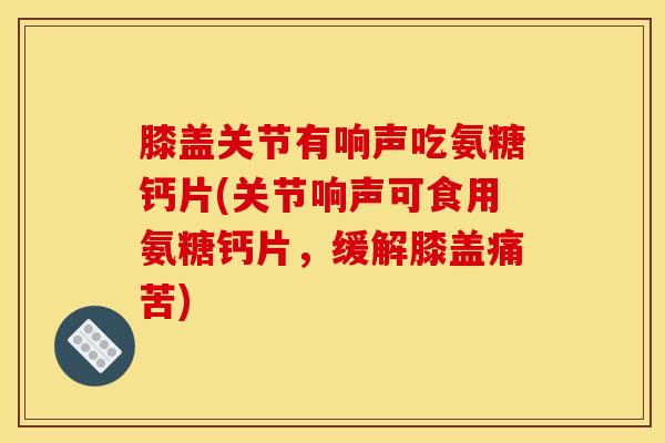 膝盖关节有响声吃氨糖钙片(关节响声可食用氨糖钙片，缓解膝盖痛苦)