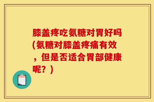 膝盖疼吃氨糖对胃好吗(氨糖对膝盖疼痛有效，但是否适合胃部健康呢？)