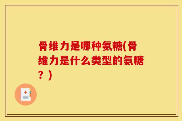 骨维力是哪种氨糖(骨维力是什么类型的氨糖?) 骨维力是哪种氨糖(骨维力是什么类型的氨糖?)