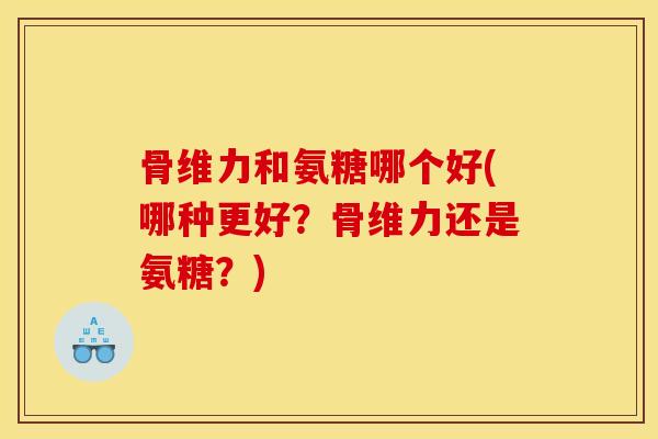 骨维力和氨糖哪个好(哪种更好？骨维力还是氨糖？)