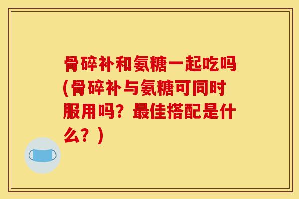 骨碎补和氨糖一起吃吗(骨碎补与氨糖可同时服用吗？最佳搭配是什么？)