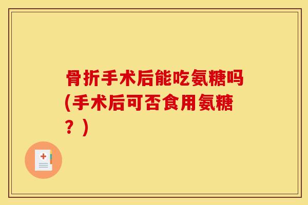 骨折手术后能吃氨糖吗(手术后可否食用氨糖？)