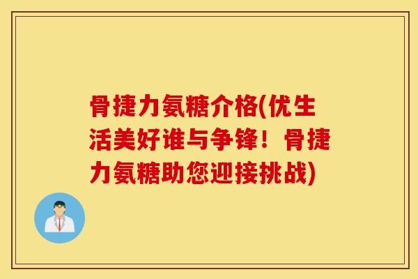 骨捷力氨糖介格(优生活美好谁与争锋！骨捷力氨糖助您迎接挑战)