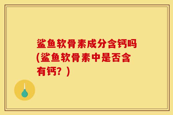 鲨鱼软骨素成分含钙吗(鲨鱼软骨素中是否含有钙？)