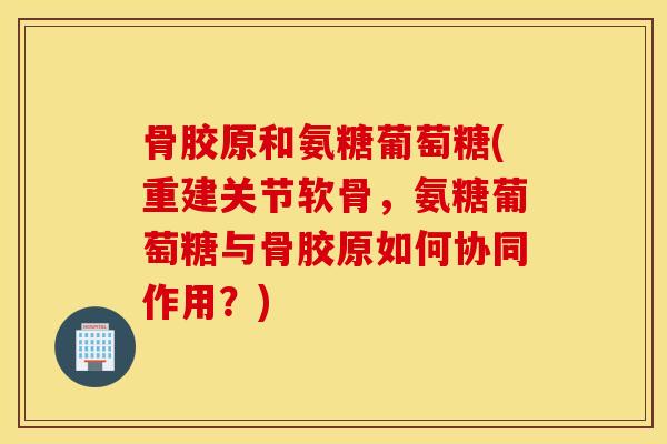 骨胶原和氨糖葡萄糖(重建关节软骨，氨糖葡萄糖与骨胶原如何协同作用？)