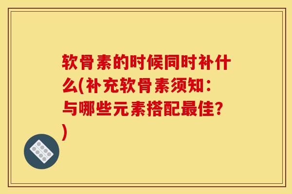 软骨素的时候同时补什么(补充软骨素须知：与哪些元素搭配最佳？)