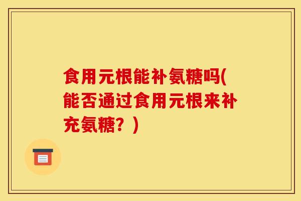 食用元根能补氨糖吗(能否通过食用元根来补充氨糖？)