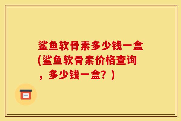 鲨鱼软骨素多少钱一盒(鲨鱼软骨素价格查询，多少钱一盒？)
