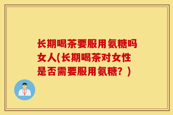 长期喝茶要服用氨糖吗女人(长期喝茶对女性是否需要服用氨糖？)