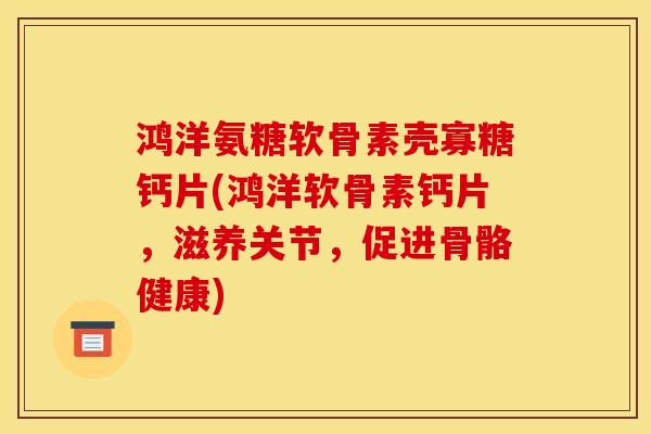 鸿洋氨糖软骨素壳寡糖钙片(鸿洋软骨素钙片，滋养关节，促进骨骼健康)