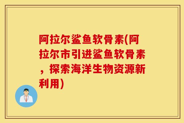 阿拉尔鲨鱼软骨素(阿拉尔市引进鲨鱼软骨素，探索海洋生物资源新利用)
