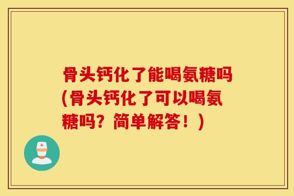 骨头钙化了能喝氨糖吗(骨头钙化了可以喝氨糖吗？简单解答！)