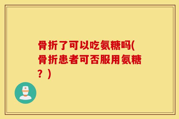 骨折了可以吃氨糖吗(骨折患者可否服用氨糖？)