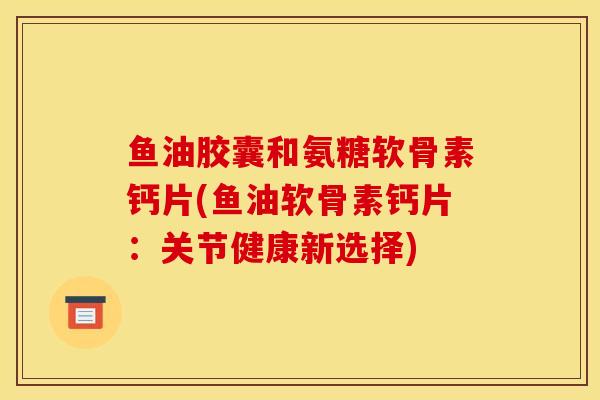 鱼油胶囊和氨糖软骨素钙片(鱼油软骨素钙片：关节健康新选择)