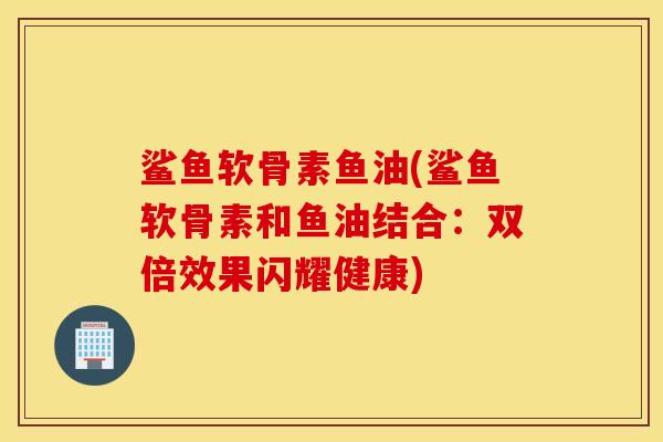 鲨鱼软骨素鱼油(鲨鱼软骨素和鱼油结合：双倍效果闪耀健康)
