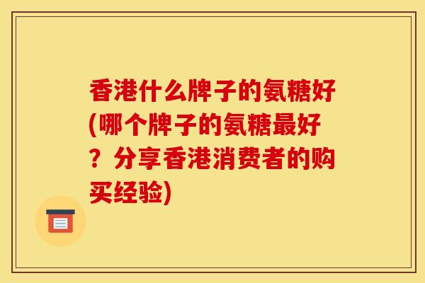 香港什么牌子的氨糖好(哪个牌子的氨糖最好？分享香港消费者的购买经验)
