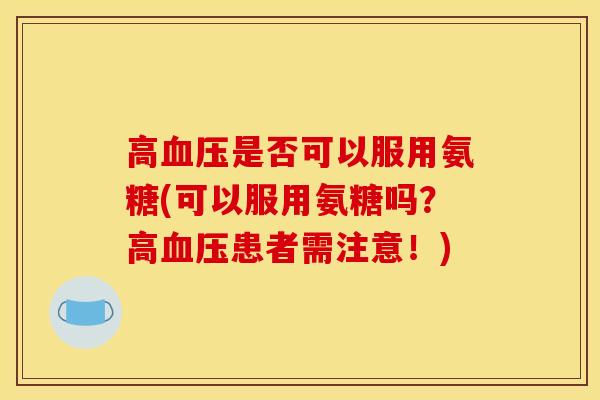 高血压是否可以服用氨糖(可以服用氨糖吗？高血压患者需注意！)