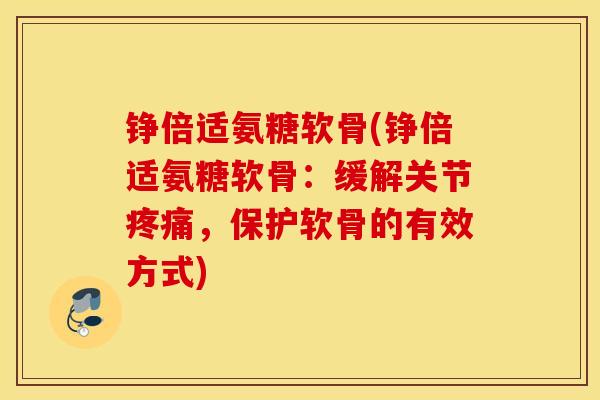 铮倍适氨糖软骨(铮倍适氨糖软骨：缓解关节疼痛，保护软骨的有效方式)
