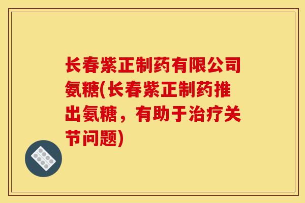 长春紫正制药有限公司氨糖(长春紫正制药推出氨糖，有助于治疗关节问题)