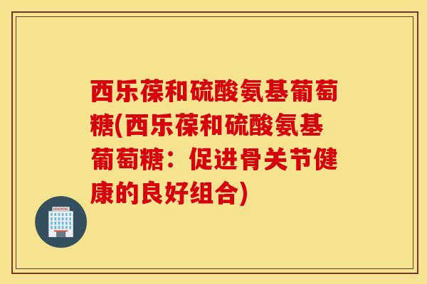西乐葆和硫酸氨基葡萄糖(西乐葆和硫酸氨基葡萄糖：促进骨关节健康的良好组合)