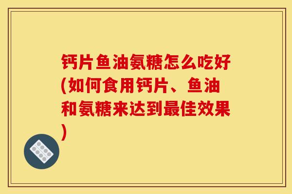 钙片鱼油氨糖怎么吃好(如何食用钙片、鱼油和氨糖来达到最佳效果)