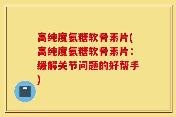 高纯度氨糖软骨素片(高纯度氨糖软骨素片：缓解关节问题的好帮手)