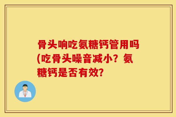 骨头响吃氨糖钙管用吗(吃骨头噪音减小?氨糖钙是否有效? 骨头响吃氨糖钙管用吗(吃骨头噪音减小?氨糖钙是否有效?