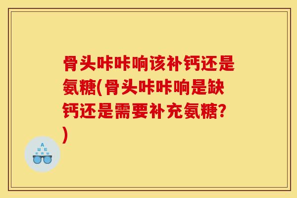 骨头咔咔响该补钙还是氨糖(骨头咔咔响是缺钙还是需要补充氨糖？)