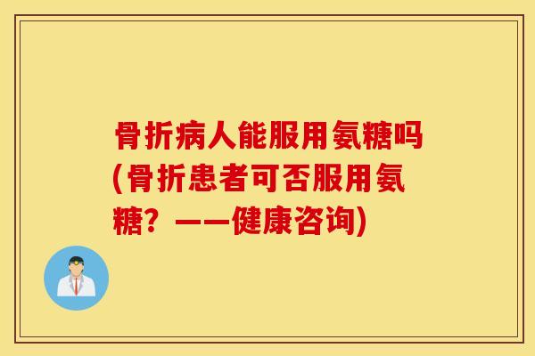 骨折病人能服用氨糖吗(骨折患者可否服用氨糖？——健康咨询)