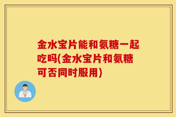 金水宝片能和氨糖一起吃吗(金水宝片和氨糖可否同时服用)