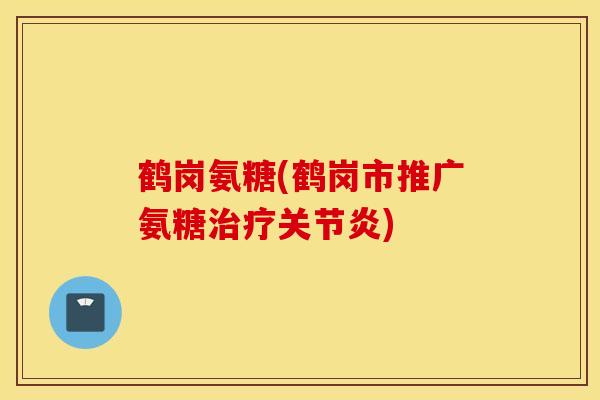 鹤岗氨糖(鹤岗市推广氨糖治疗关节炎)
