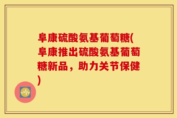 阜康硫酸氨基葡萄糖(阜康推出硫酸氨基葡萄糖新品，助力关节保健)