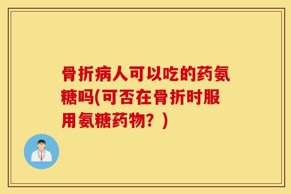 骨折病人可以吃的药氨糖吗(可否在骨折时服用氨糖药物？)
