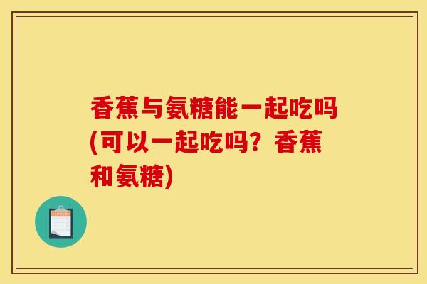 香蕉与氨糖能一起吃吗(可以一起吃吗?香蕉和氨糖) 香蕉与氨糖能一起吃吗(可以一起吃吗?香蕉和氨糖)