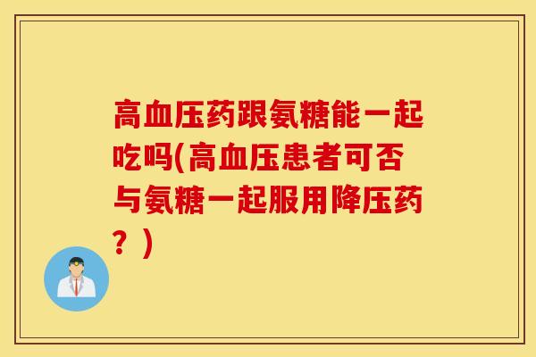 高血压药跟氨糖能一起吃吗(高血压患者可否与氨糖一起服用降压药？)