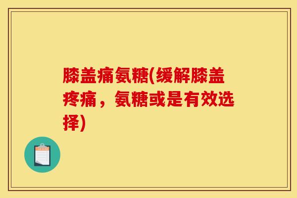 膝盖痛氨糖(缓解膝盖疼痛，氨糖或是有效选择)