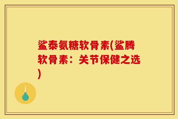 鲨泰氨糖软骨素(鲨腾软骨素：关节保健之选)