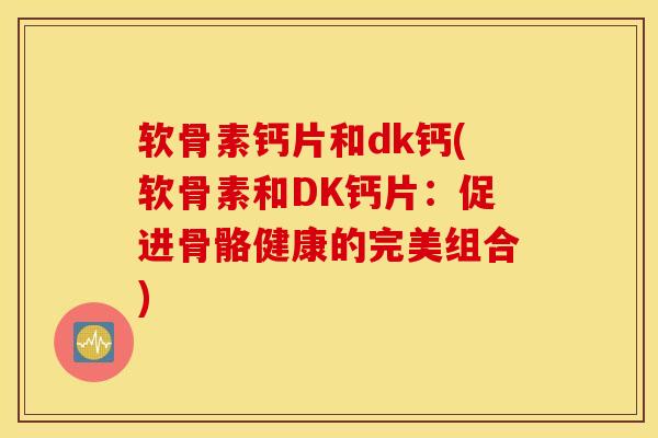 软骨素钙片和dk钙(软骨素和DK钙片：促进骨骼健康的完美组合)