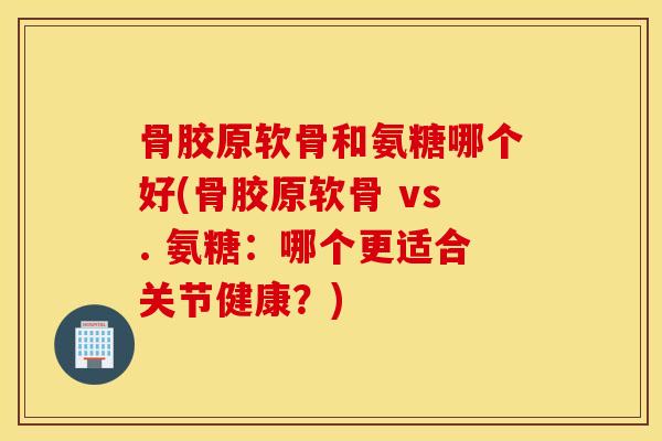 骨胶原软骨和氨糖哪个好(骨胶原软骨 vs. 氨糖：哪个更适合关节健康？)