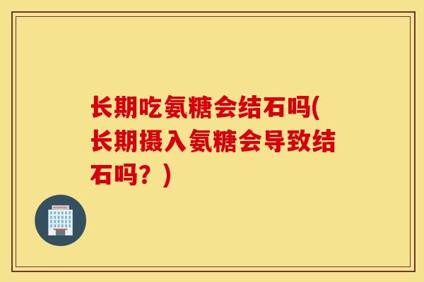 长期吃氨糖会结石吗(长期摄入氨糖会导致结石吗？)