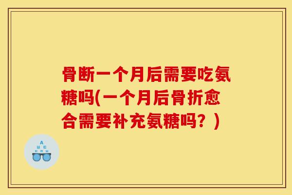 骨断一个月后需要吃氨糖吗(一个月后骨折愈合需要补充氨糖吗？)