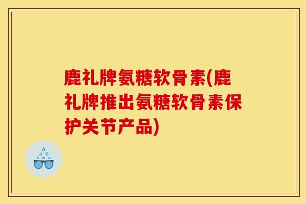 鹿礼牌氨糖软骨素(鹿礼牌推出氨糖软骨素保护关节产品)