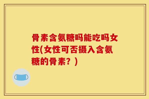 骨素含氨糖吗能吃吗女性(女性可否摄入含氨糖的骨素？)