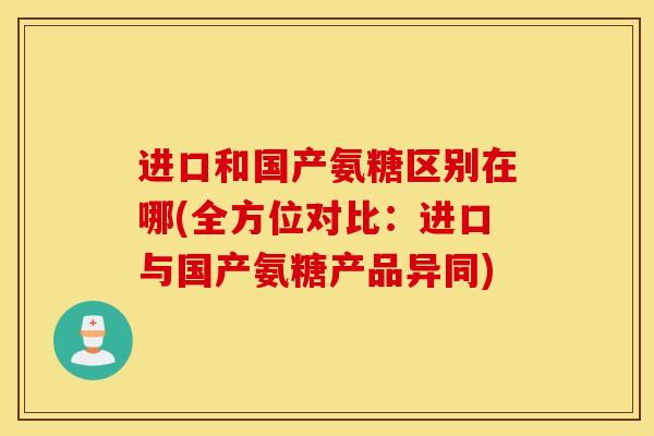 进口和国产氨糖区别在哪(全方位对比：进口与国产氨糖产品异同)