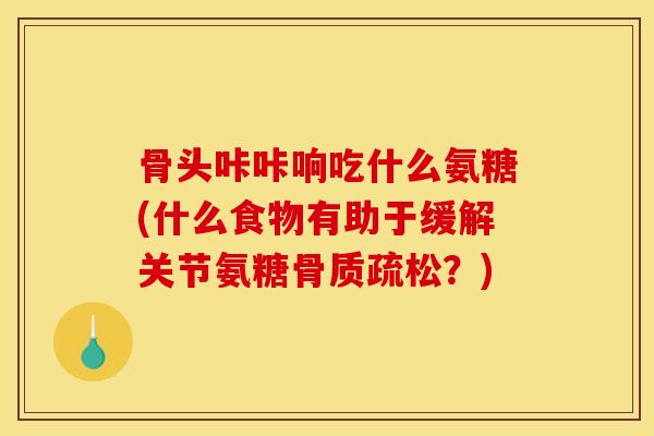 骨头咔咔响吃什么氨糖(什么食物有助于缓解关节氨糖骨质疏松？)