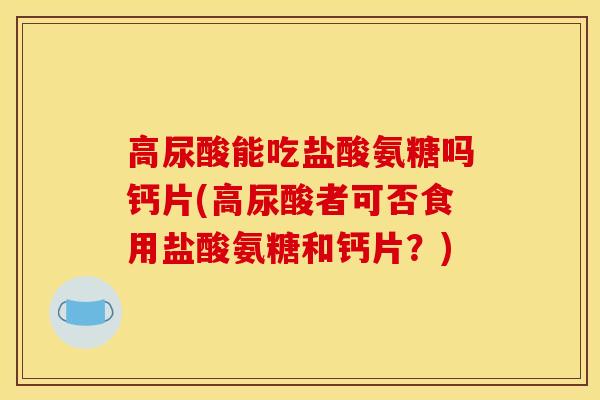 高尿酸能吃盐酸氨糖吗钙片(高尿酸者可否食用盐酸氨糖和钙片？)