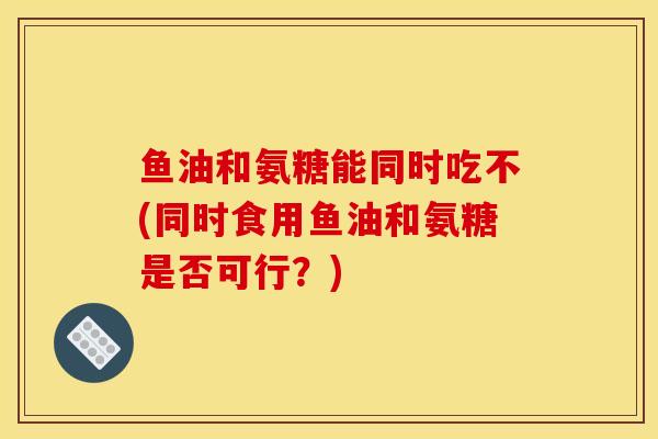鱼油和氨糖能同时吃不(同时食用鱼油和氨糖是否可行？)