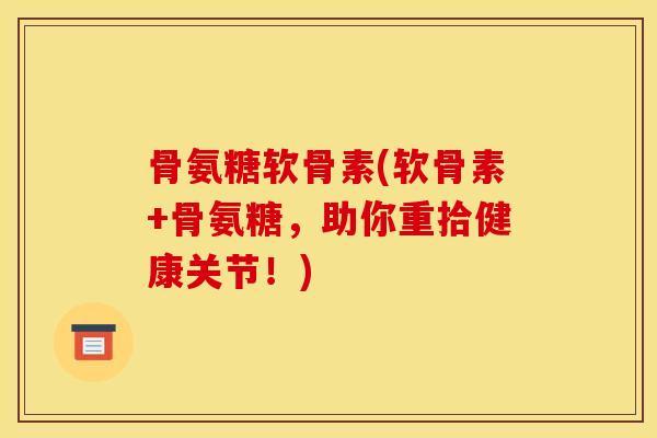 骨氨糖软骨素(软骨素+骨氨糖，助你重拾健康关节！)