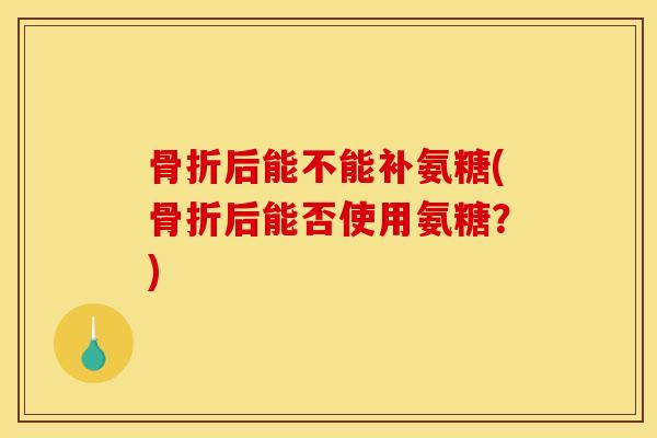 骨折后能不能补氨糖(骨折后能否使用氨糖？)