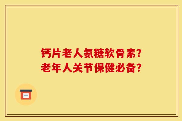 钙片老人氨糖软骨素？老年人关节保健必备？